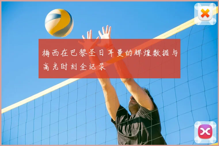 梅西在巴黎圣日耳曼的辉煌数据与高光时刻全记录