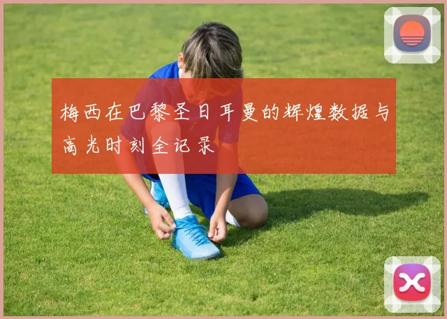 梅西在巴黎圣日耳曼的辉煌数据与高光时刻全记录